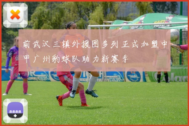前武汉三镇外援图多列正式加盟中甲广州豹球队助力新赛季