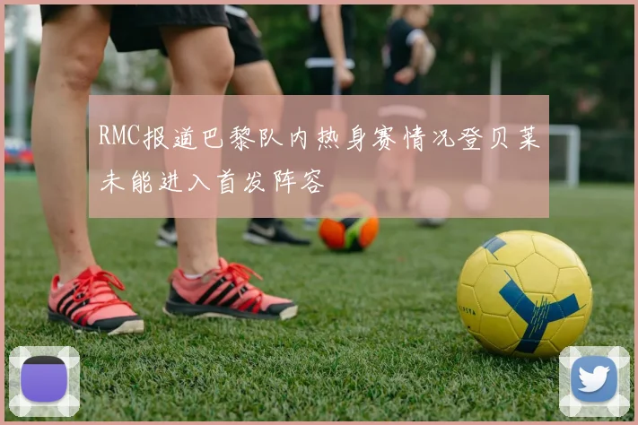 RMC报道巴黎队内热身赛情况登贝莱未能进入首发阵容