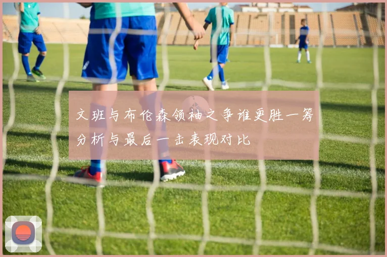 文班与布伦森领袖之争谁更胜一筹分析与最后一击表现对比