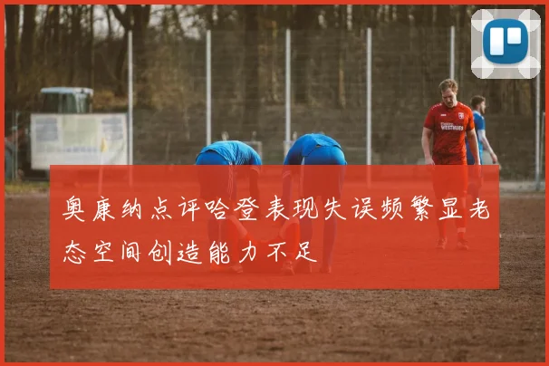 奥康纳点评哈登表现失误频繁显老态空间创造能力不足