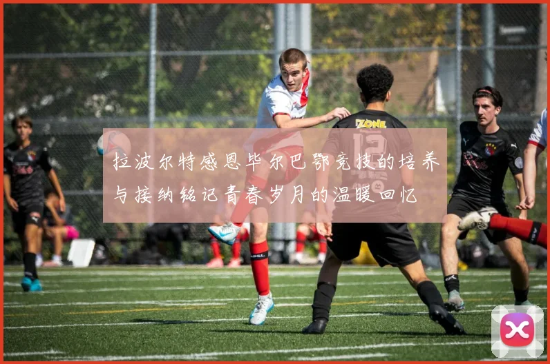 拉波尔特感恩毕尔巴鄂竞技的培养与接纳铭记青春岁月的温暖回忆