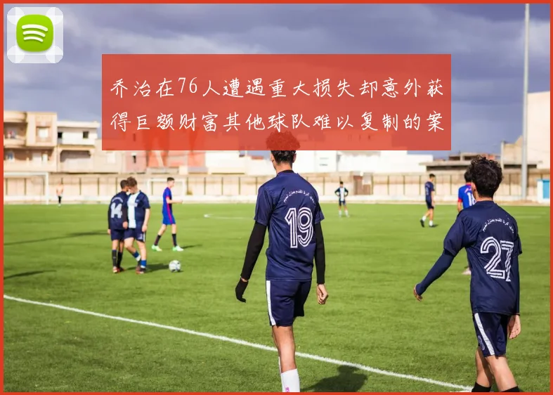 乔治在76人遭遇重大损失却意外获得巨额财富其他球队难以复制的案例