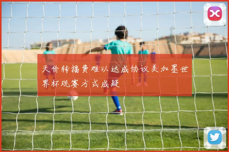 天价转播费难以达成协议美加墨世界杯观赛方式成疑