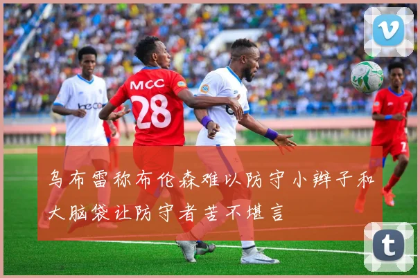 乌布雷称布伦森难以防守小辫子和大脑袋让防守者苦不堪言