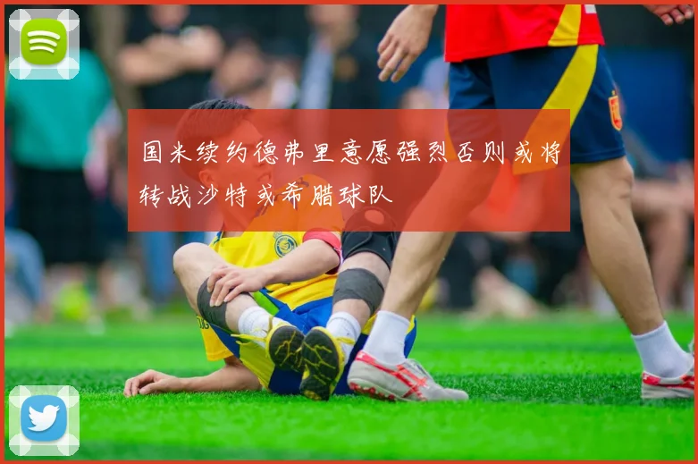 国米续约德弗里意愿强烈否则或将转战沙特或希腊球队