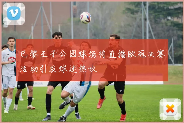 巴黎王子公园球场将直播欧冠决赛活动引发球迷热议